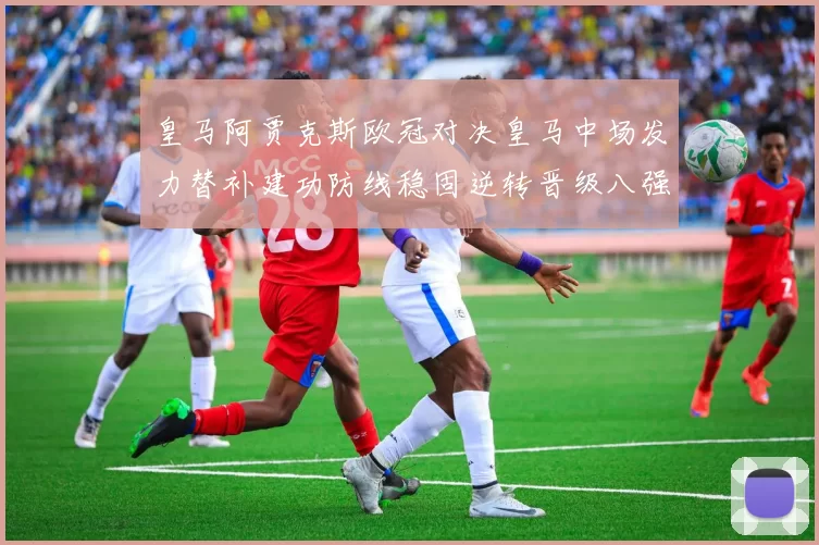 皇马阿贾克斯欧冠对决皇马中场发力替补建功防线稳固逆转晋级八强