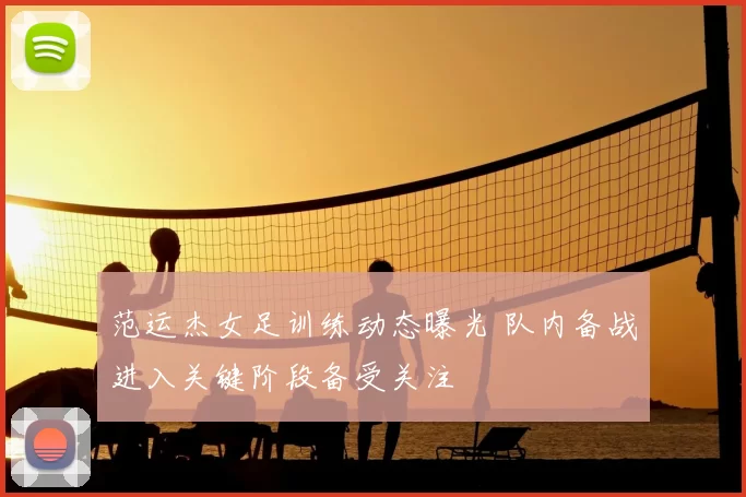 范运杰女足训练动态曝光 队内备战进入关键阶段备受关注