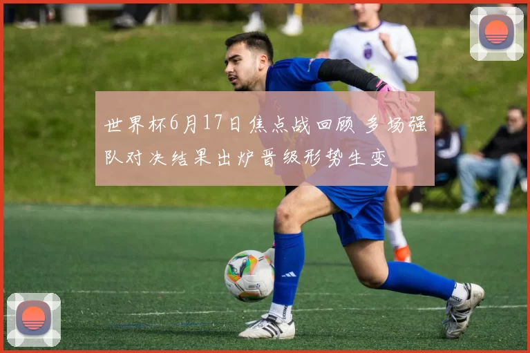 世界杯6月17日焦点战回顾 多场强队对决结果出炉晋级形势生变