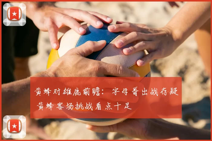 黄蜂对雄鹿前瞻：字母哥出战存疑 黄蜂客场挑战看点十足