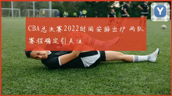 CBA总决赛2022时间安排出炉 两队赛程确定引关注