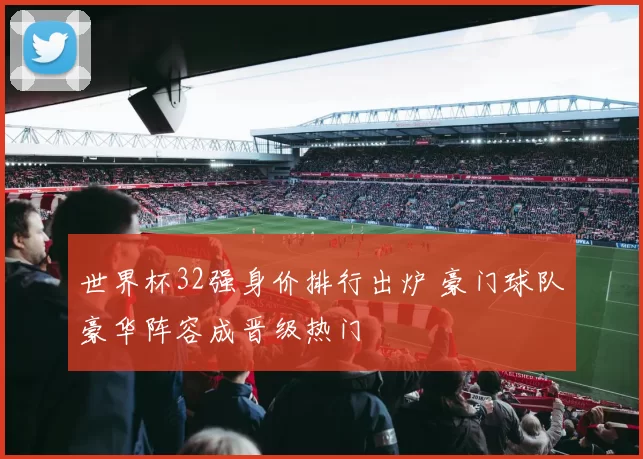 世界杯32强身价排行出炉 豪门球队豪华阵容成晋级热门