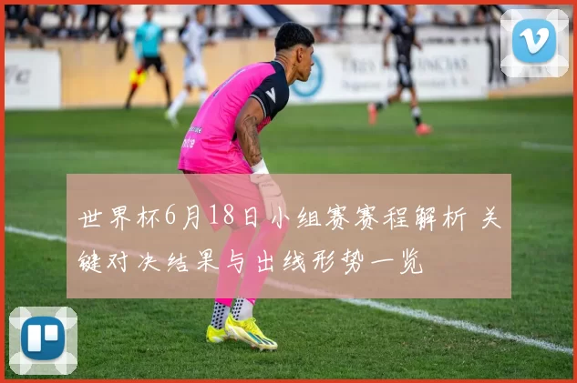 世界杯6月18日小组赛赛程解析 关键对决结果与出线形势一览