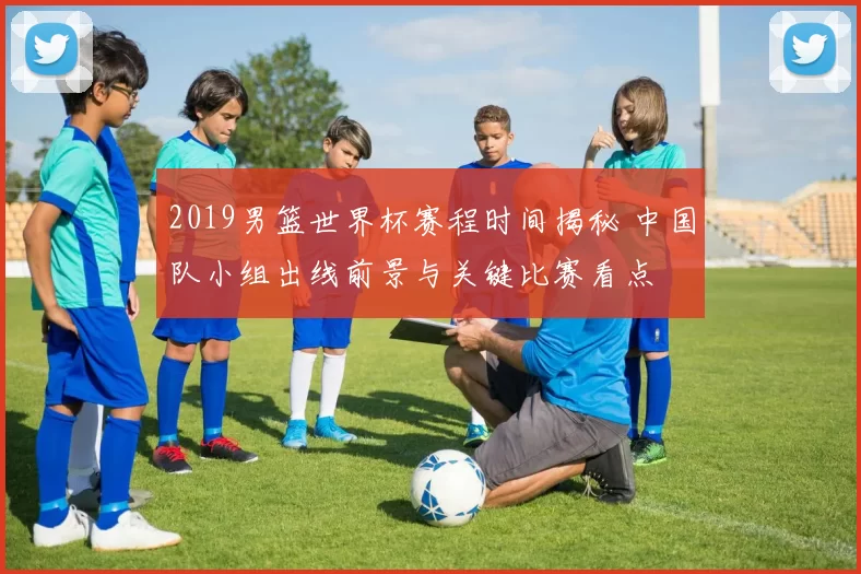 2019男篮世界杯赛程时间揭秘 中国队小组出线前景与关键比赛看点