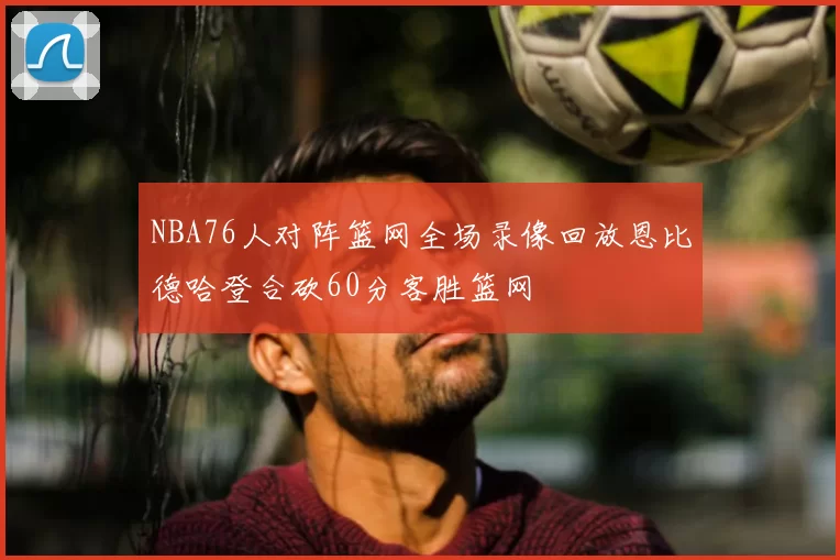 NBA76人对阵篮网全场录像回放恩比德哈登合砍60分客胜篮网