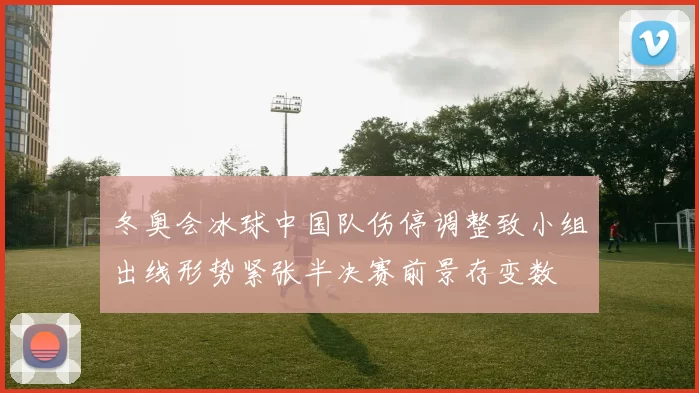 冬奥会冰球中国队伤停调整致小组出线形势紧张半决赛前景存变数