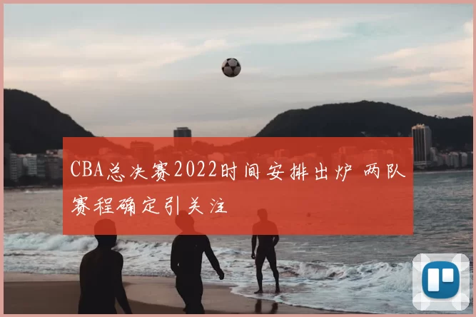CBA总决赛2022时间安排出炉 两队赛程确定引关注