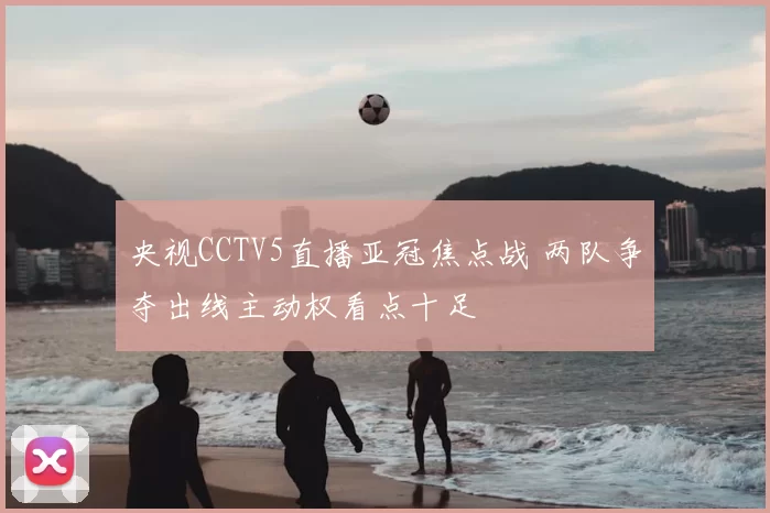 央视CCTV5直播亚冠焦点战 两队争夺出线主动权看点十足