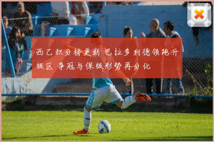 西乙积分榜更新 巴拉多利德领跑升级区 争冠与保级形势再分化