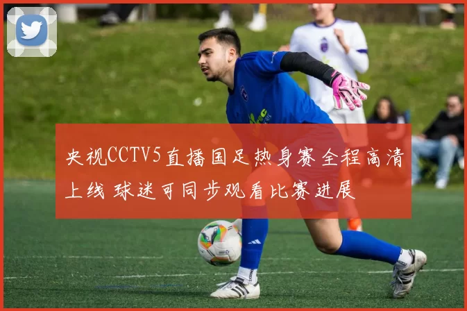 央视CCTV5直播国足热身赛全程高清上线 球迷可同步观看比赛进展