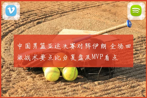 中国男篮亚运决赛对阵伊朗 全场回放战术要点比分复盘及MVP看点