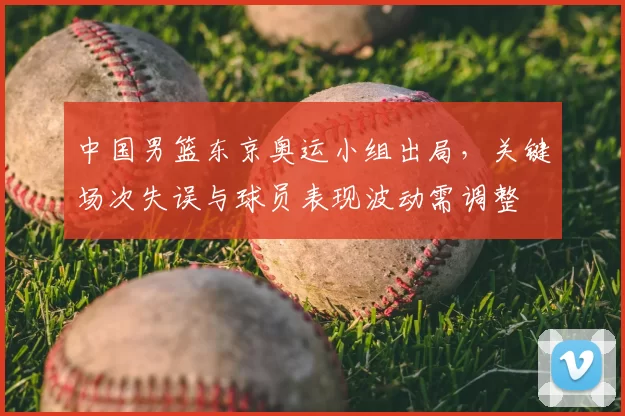 中国男篮东京奥运小组出局,关键场次失误与球员表现波动需调整