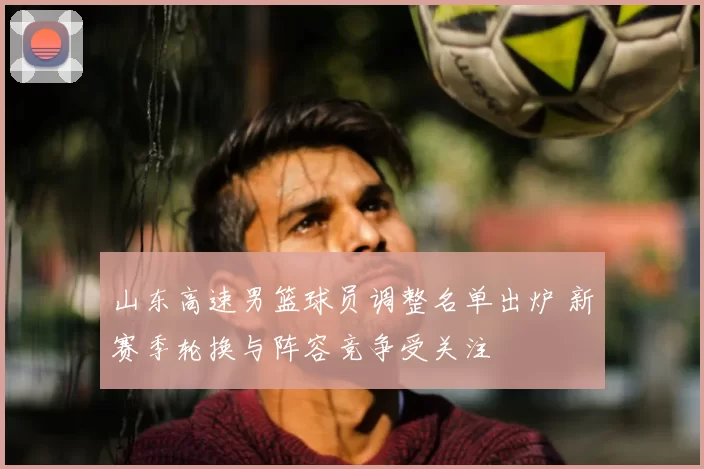 山东高速男篮球员调整名单出炉 新赛季轮换与阵容竞争受关注