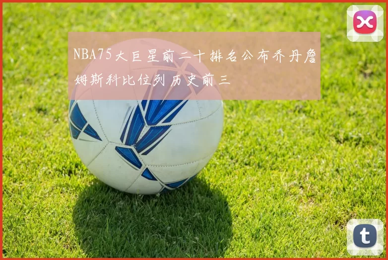 NBA75大巨星前二十排名公布乔丹詹姆斯科比位列历史前三