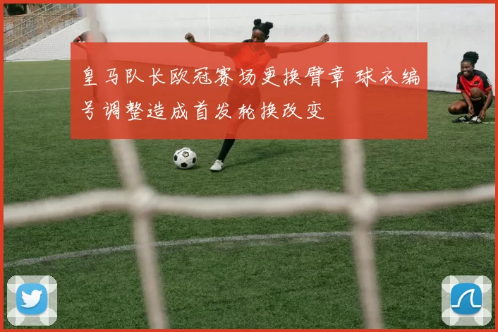 皇马队长欧冠赛场更换臂章 球衣编号调整造成首发轮换改变
