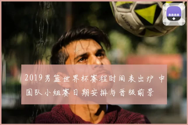 2019男篮世界杯赛程时间表出炉 中国队小组赛日期安排与晋级前景