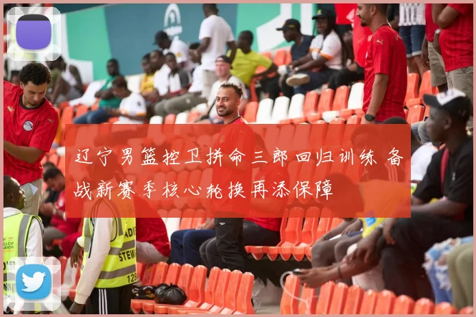 辽宁男篮控卫拼命三郎回归训练 备战新赛季核心轮换再添保障