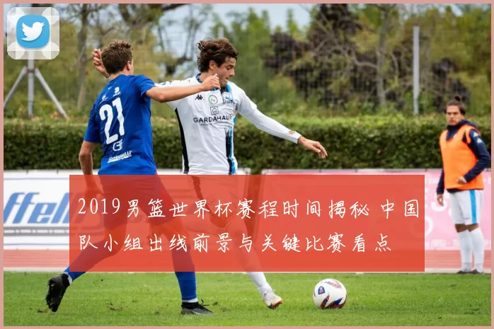 2019男篮世界杯赛程时间揭秘 中国队小组出线前景与关键比赛看点