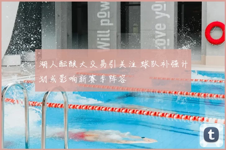 湖人酝酿大交易引关注 球队补强计划或影响新赛季阵容