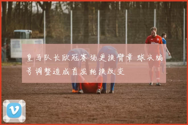 皇马队长欧冠赛场更换臂章 球衣编号调整造成首发轮换改变