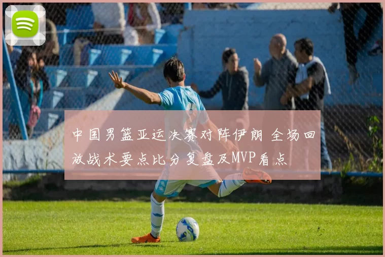 中国男篮亚运决赛对阵伊朗 全场回放战术要点比分复盘及MVP看点