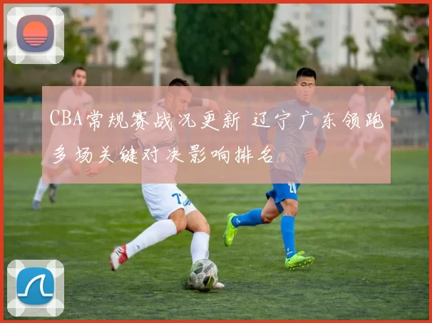 CBA常规赛战况更新 辽宁广东领跑多场关键对决影响排名