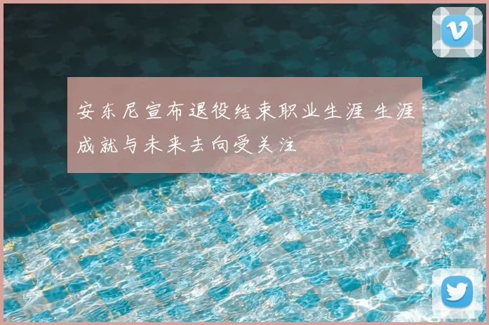 安东尼宣布退役结束职业生涯 生涯成就与未来去向受关注
