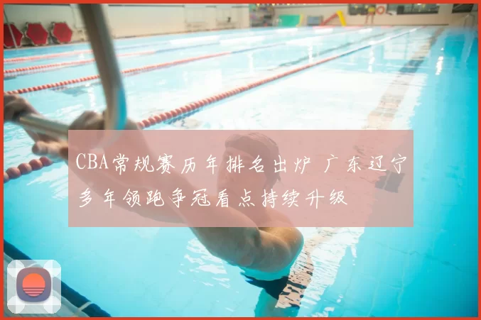 CBA常规赛历年排名出炉 广东辽宁多年领跑争冠看点持续升级