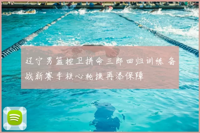 辽宁男篮控卫拼命三郎回归训练 备战新赛季核心轮换再添保障